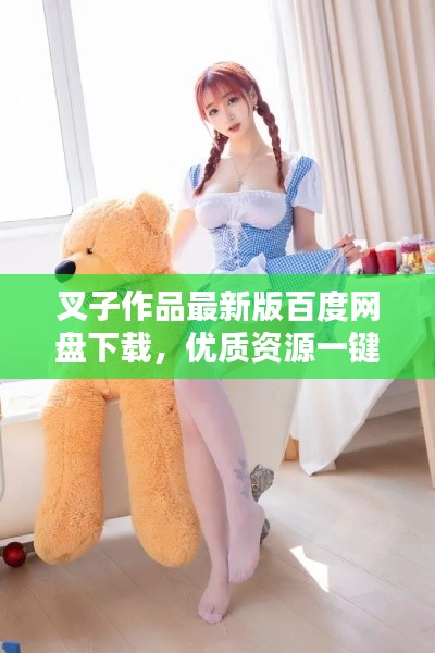 叉子作品最新版百度網(wǎng)盤下載，優(yōu)質(zhì)資源一鍵獲取新途徑