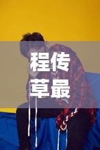 程傳草最新視頻發(fā)布，展現(xiàn)獨特魅力，吸引眼球！