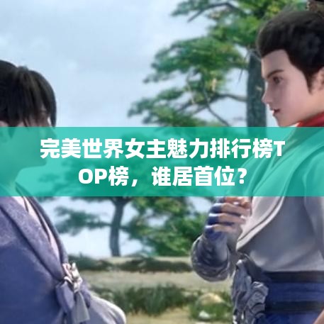 完美世界女主魅力排行榜TOP榜，誰(shuí)居首位？