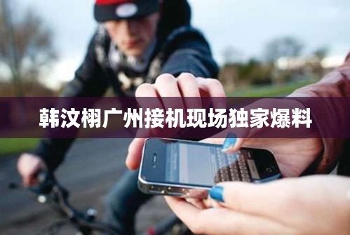 韓汶栩廣州接機(jī)現(xiàn)場(chǎng)獨(dú)家爆料