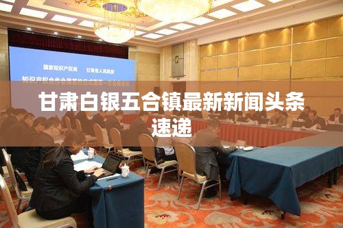 甘肅白銀五合鎮(zhèn)最新新聞頭條速遞
