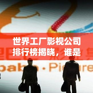世界工廠影視公司排行榜揭曉，誰是行業(yè)巨頭？