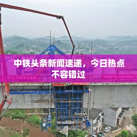 中鐵頭條新聞速遞，今日熱點不容錯過