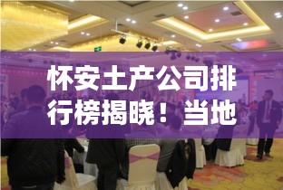 懷安土產(chǎn)公司排行榜揭曉！當(dāng)?shù)刈钍軞g迎的幾家企業(yè)盤點(diǎn)