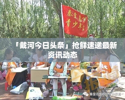 「戴河今日頭條」搶鮮速遞最新資訊動(dòng)態(tài)