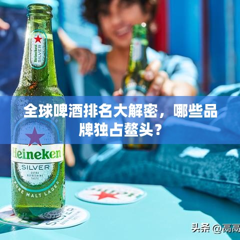 全球啤酒排名大解密，哪些品牌獨(dú)占鰲頭？