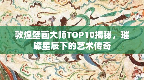 敦煌壁畫大師TOP10揭秘，璀璨星辰下的藝術(shù)傳奇