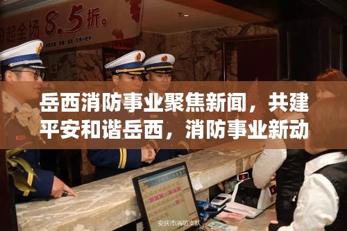 岳西消防事業(yè)聚焦新聞，共建平安和諧岳西，消防事業(yè)新動態(tài)