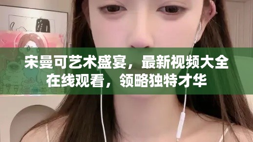 宋曼可藝術(shù)盛宴，最新視頻大全在線觀看，領(lǐng)略獨特才華