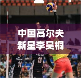 中國高爾夫新星李昊桐世界排名飆升至第310位，嶄露頭角，矚目全球！
