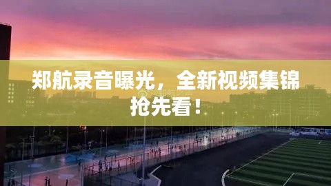 鄭航錄音曝光，全新視頻集錦搶先看！