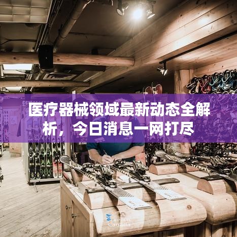 醫(yī)療器械領(lǐng)域最新動態(tài)全解析，今日消息一網(wǎng)打盡