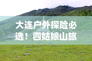 大連戶外探險必選！四姑娘山旅游攻略全解析