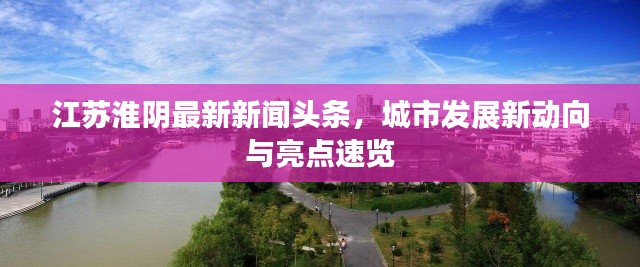 江蘇淮陰最新新聞頭條，城市發(fā)展新動向與亮點速覽