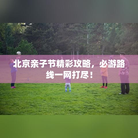 北京親子節(jié)精彩攻略，必游路線一網(wǎng)打盡！