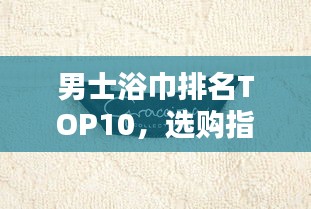 男士浴巾排名TOP10，選購(gòu)指南與產(chǎn)品深度解析