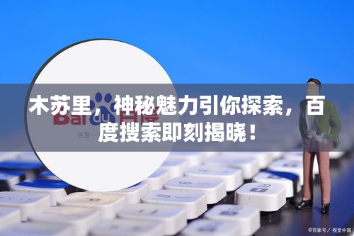 木蘇里，神秘魅力引你探索，百度搜索即刻揭曉！