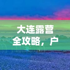 大連露營全攻略，戶外探險者的天堂！