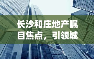 長(zhǎng)沙和莊地產(chǎn)矚目焦點(diǎn)，引領(lǐng)城市發(fā)展的地產(chǎn)新聞?lì)^條