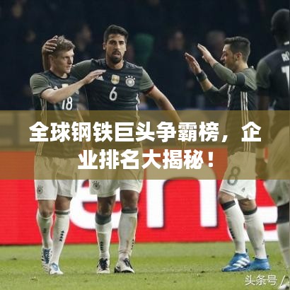 全球鋼鐵巨頭爭霸榜，企業(yè)排名大揭秘！
