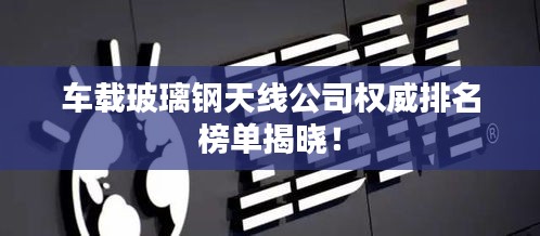 車(chē)載玻璃鋼天線公司權(quán)威排名榜單揭曉！