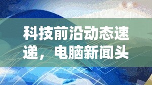 科技前沿動(dòng)態(tài)速遞，電腦新聞?lì)^條不容錯(cuò)過(guò)