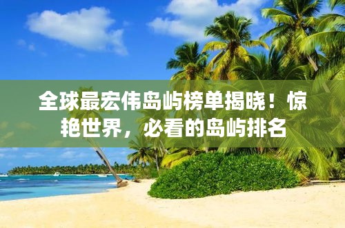 全球最宏偉島嶼榜單揭曉！驚艷世界，必看的島嶼排名