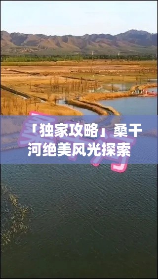 「獨家攻略」桑干河絕美風光探索，必看的旅游地圖與攻略！